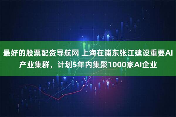 最好的股票配资导航网 上海在浦东张江建设重要AI产业集群，计划5年内集聚1000家AI企业