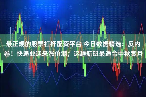 最正规的股票杠杆配资平台 今日数据精选：反内卷！快递业迎来涨价潮；这趟航班最适合中秋赏月