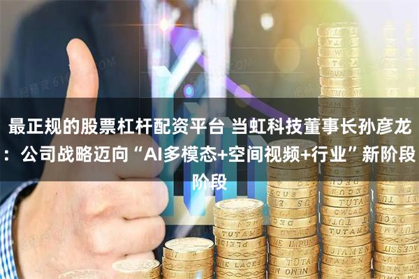 最正规的股票杠杆配资平台 当虹科技董事长孙彦龙：公司战略迈向“AI多模态+空间视频+行业”新阶段