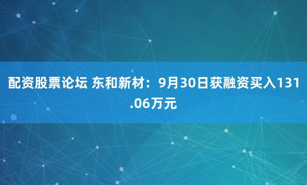 配资股票论坛 东和新材：9月30日获融资买入131.06万元
