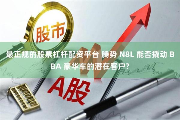 最正规的股票杠杆配资平台 腾势 N8L 能否撬动 BBA 豪华车的潜在客户?