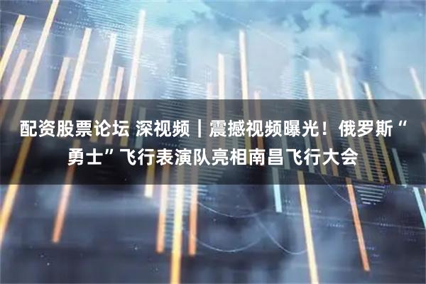 配资股票论坛 深视频｜震撼视频曝光！俄罗斯“勇士”飞行表演队亮相南昌飞行大会