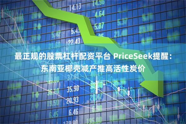 最正规的股票杠杆配资平台 PriceSeek提醒：东南亚椰壳减产推高活性炭价
