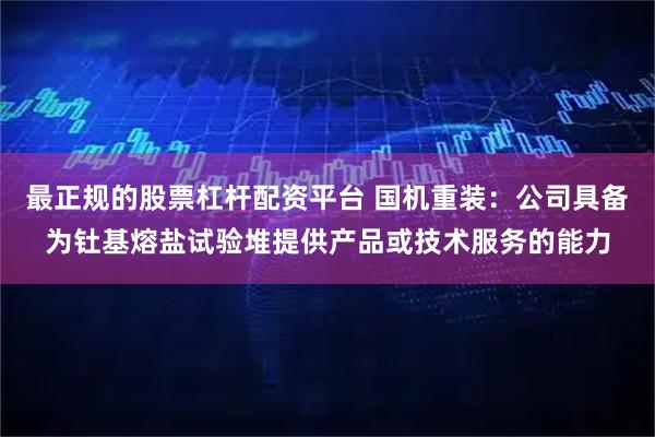 最正规的股票杠杆配资平台 国机重装：公司具备为钍基熔盐试验堆提供产品或技术服务的能力