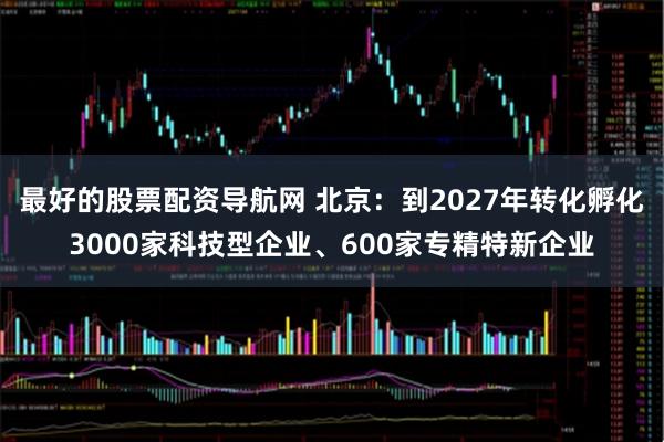 最好的股票配资导航网 北京：到2027年转化孵化3000家科技型企业、600家专精特新企业