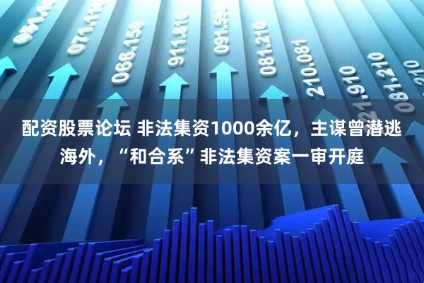 配资股票论坛 非法集资1000余亿，主谋曾潜逃海外，“和合系”非法集资案一审开庭
