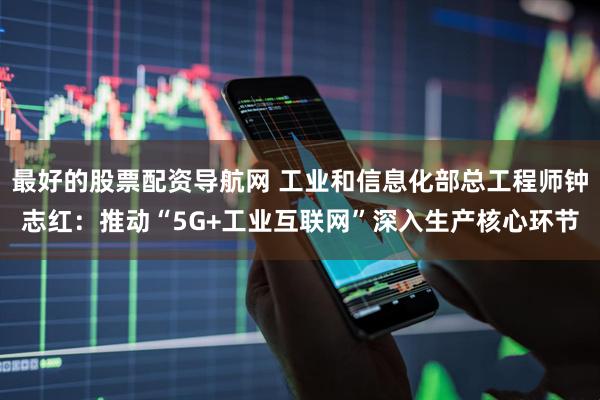 最好的股票配资导航网 工业和信息化部总工程师钟志红：推动“5G+工业互联网”深入生产核心环节