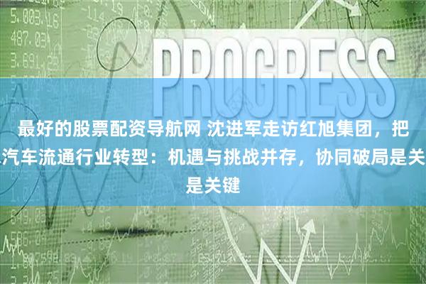 最好的股票配资导航网 沈进军走访红旭集团，把脉汽车流通行业转型：机遇与挑战并存，协同破局是关键