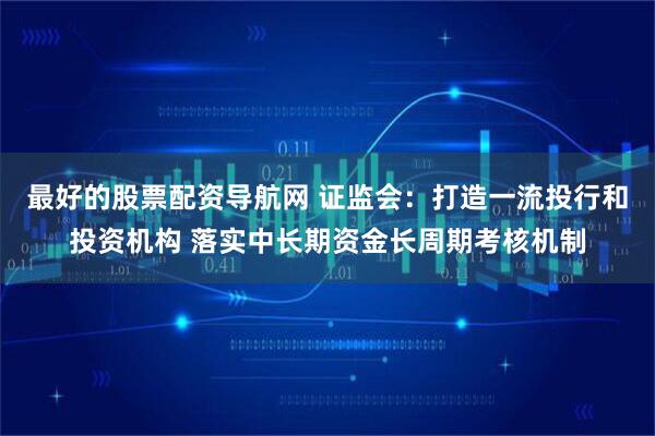 最好的股票配资导航网 证监会：打造一流投行和投资机构 落实中长期资金长周期考核机制