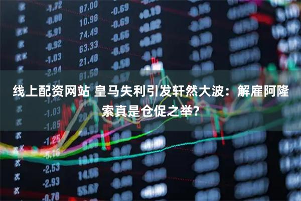 线上配资网站 皇马失利引发轩然大波：解雇阿隆索真是仓促之举？