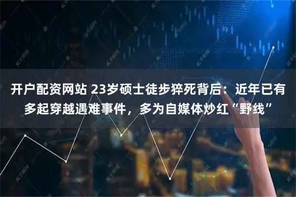 开户配资网站 23岁硕士徒步猝死背后：近年已有多起穿越遇难事件，多为自媒体炒红“野线”