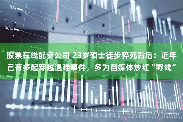 股票在线配资公司 23岁硕士徒步猝死背后:近年已有多起穿越遇难事件,多为自媒体炒红“野线”