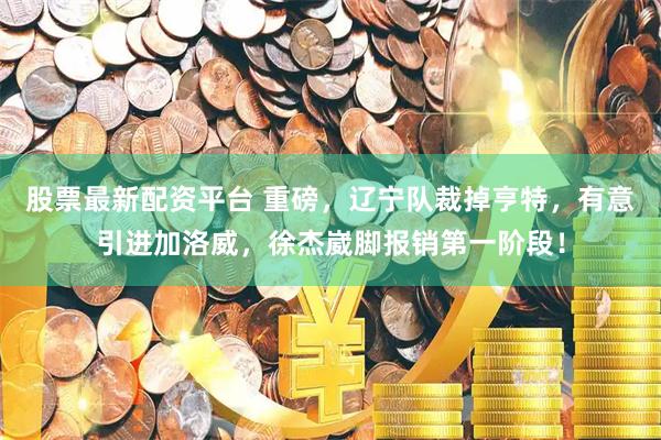 股票最新配资平台 重磅，辽宁队裁掉亨特，有意引进加洛威，徐杰崴脚报销第一阶段！