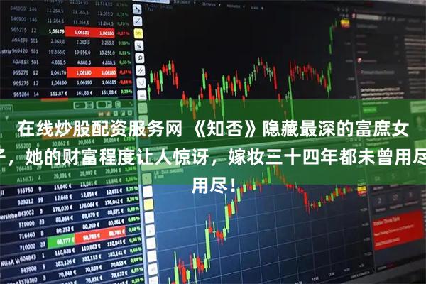 在线炒股配资服务网 《知否》隐藏最深的富庶女子，她的财富程度让人惊讶，嫁妆三十四年都未曾用尽！