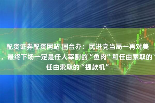 配资证券配资网站 国台办：民进党当局一再对美迎合讨好，最终下场一定是任人宰割的“鱼肉”和任由索取的“提款机”