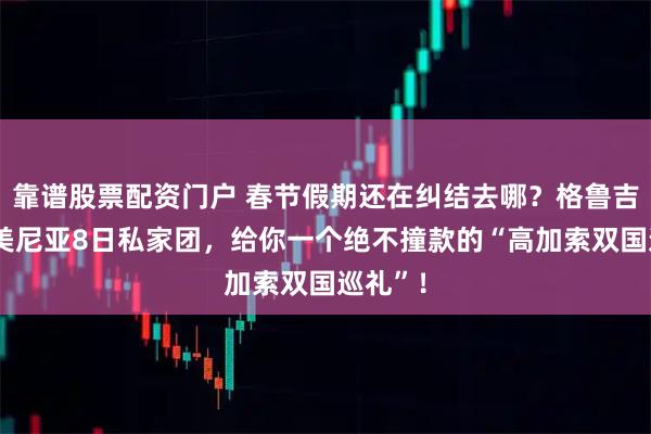 靠谱股票配资门户 春节假期还在纠结去哪？格鲁吉亚+亚美尼亚8日私家团，给你一个绝不撞款的“高加索双国巡礼”！