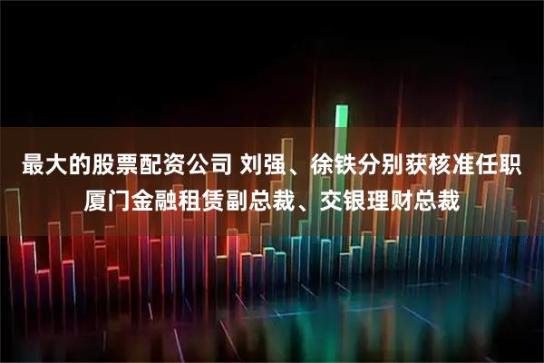 最大的股票配资公司 刘强、徐铁分别获核准任职厦门金融租赁副总裁、交银理财总裁