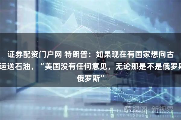证券配资门户网 特朗普:如果现在有国家想向古巴运送石油,“美国没有任何意见,无论那是不是俄罗斯”