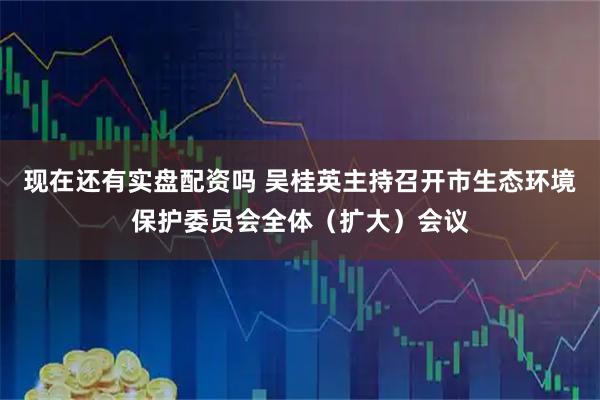 现在还有实盘配资吗 吴桂英主持召开市生态环境保护委员会全体（扩大）会议