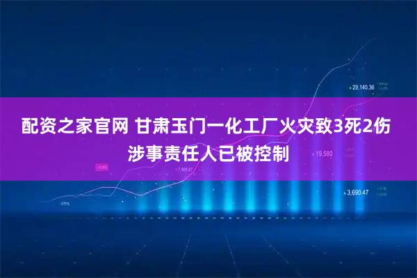 配资之家官网 甘肃玉门一化工厂火灾致3死2伤 涉事责任人已被控制