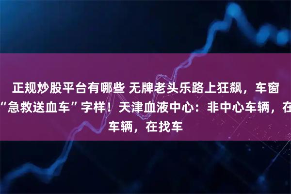 正规炒股平台有哪些 无牌老头乐路上狂飙，车窗贴有“急救送血车”字样！天津血液中心：非中心车辆，在找车
