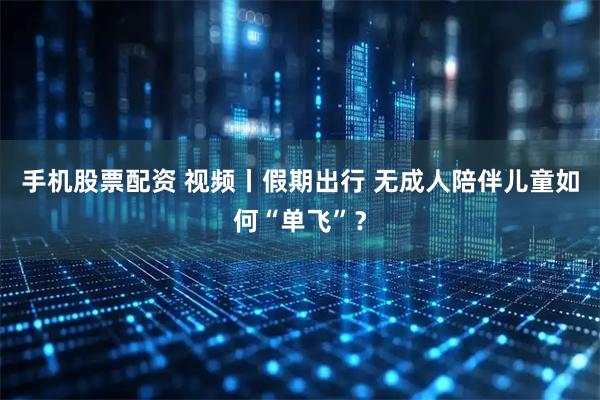 手机股票配资 视频丨假期出行 无成人陪伴儿童如何“单飞”？