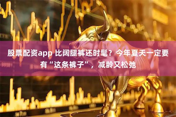 股票配资app 比阔腿裤还时髦？今年夏天一定要有“这条裤子”，减龄又松弛