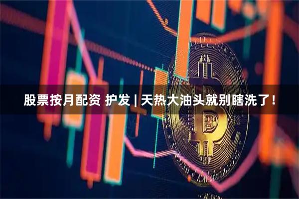 股票按月配资 护发 | 天热大油头就别瞎洗了！