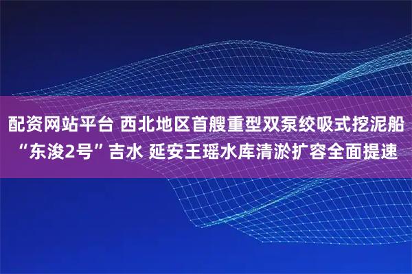 配资网站平台 西北地区首艘重型双泵绞吸式挖泥船“东浚2号”吉水 延安王瑶水库清淤扩容全面提速